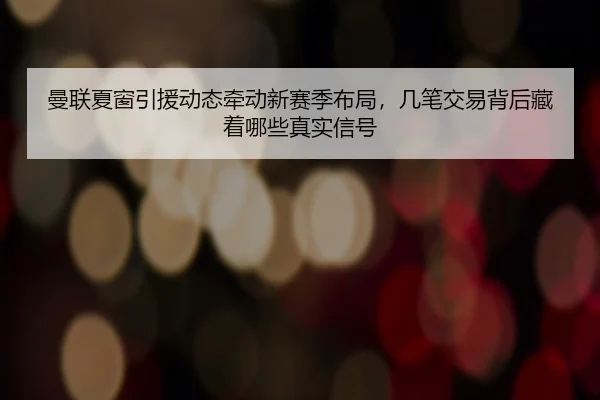 曼联夏窗引援动态牵动新赛季布局，几笔交易背后藏着哪些真实信号
